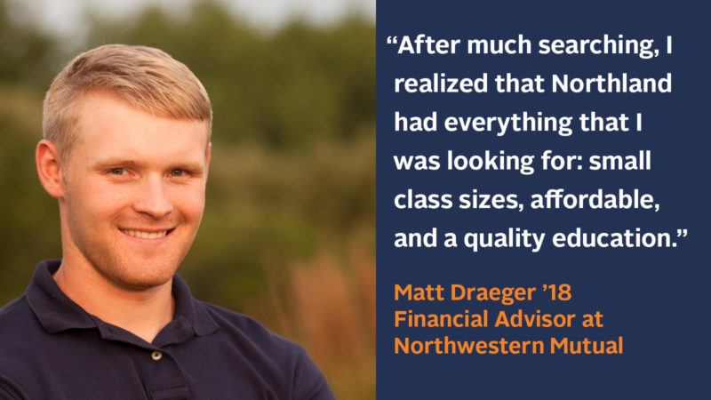 “After much searching, I realized that Northland had everything that I was looking for; small class sizes, affordable, and a quality education.” Matt Draeger ’18, Financial Advisor at Northwestern Mutual