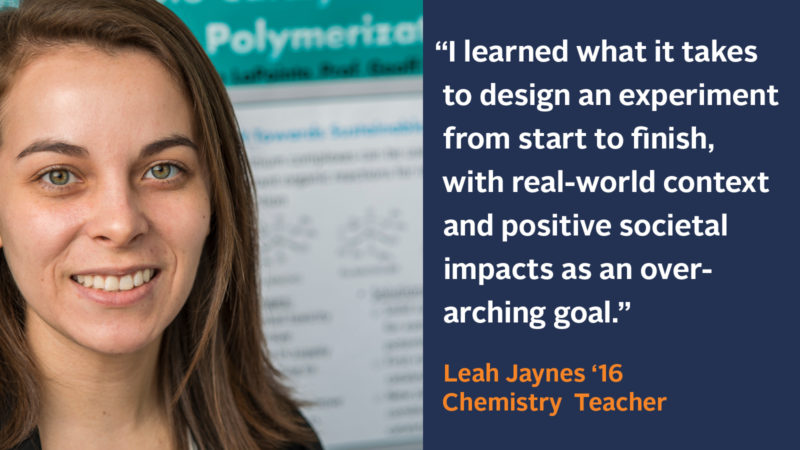 “I learned what it took to design an experiment from start to finish, with real-world context and positive societal impacts as an over-arching goal.” Leah Jaynes ‘16, Chemistry Teacher