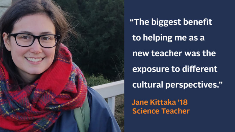 “The biggest benefit to helping me as a new teacher was the exposure to different cultural perspectives.” Jane Kittaka ’18, Science Teacher