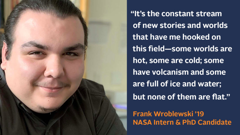 “It’s the constant stream of new stories and worlds that have me hooked on this field—some worlds are hot, some are cold; some have volcanism and some are full of ice and water, but none of them are flat.” Frank Wroblewski ’19, NASA Intern and PhD Candidate