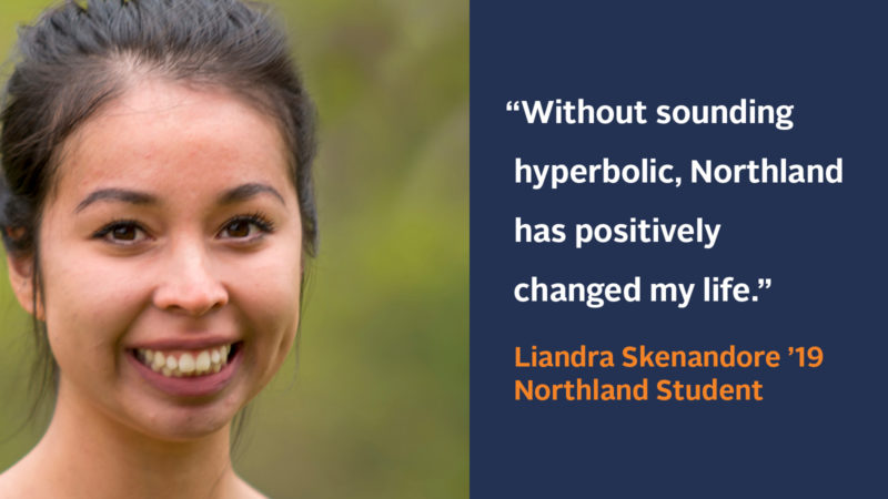 “Without sounding hyperbolic, Northland has positively changed my life.” Liandra Skenandore ’19