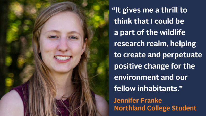 “It gives me a thrill to think that I could possibly be a part of the wildlife research realm in my future, helping to create and perpetuate positive change for the environment and our fellow inhabitants.” Jennifer Franke, Biology Major