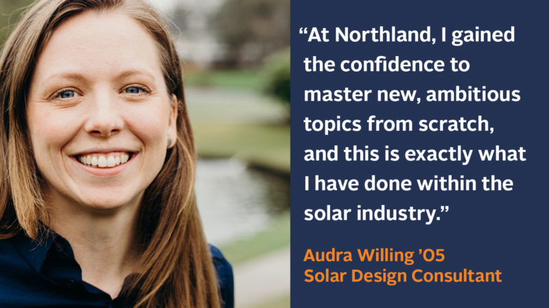 “At Northland, I gained the confidence to master new ambitious topics from scratch, and this is exactly what I have done within the solar industry.” Audra Willing ’05, Solar Design Consultant