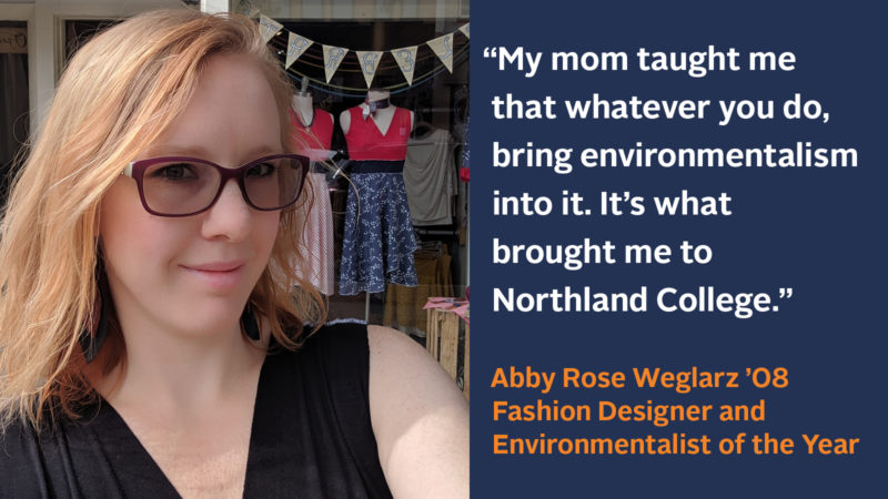 “My mom taught me that whatever you do, bring environmentalism into it. It’s what brought me to Northland College.” Abby Rose Weglarz ’08, Fashion Designer and Environmentalist of the Year