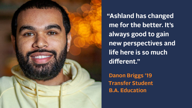 "Ashland has changed me for the better. It’s always good to gain new perspectives and life here is so much different." Danon Briggs ’19, Junior Transfer Student, B.A. Education